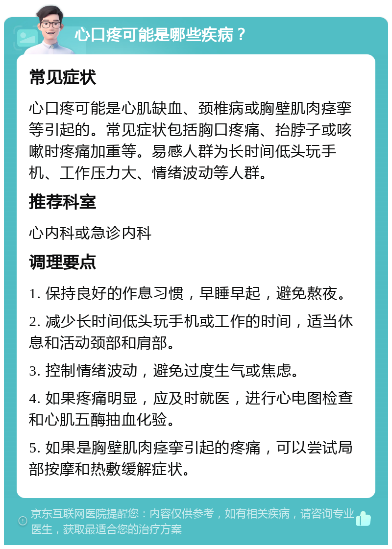 心口疼可能是哪些疾病？ 常见症状 心口疼可能是心肌缺血、颈椎病或胸壁肌肉痉挛等引起的。常见症状包括胸口疼痛、抬脖子或咳嗽时疼痛加重等。易感人群为长时间低头玩手机、工作压力大、情绪波动等人群。 推荐科室 心内科或急诊内科 调理要点 1. 保持良好的作息习惯，早睡早起，避免熬夜。 2. 减少长时间低头玩手机或工作的时间，适当休息和活动颈部和肩部。 3. 控制情绪波动，避免过度生气或焦虑。 4. 如果疼痛明显，应及时就医，进行心电图检查和心肌五酶抽血化验。 5. 如果是胸壁肌肉痉挛引起的疼痛，可以尝试局部按摩和热敷缓解症状。