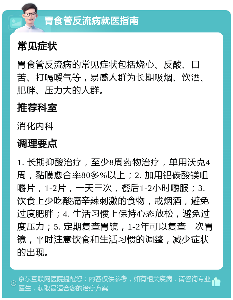 胃食管反流病就医指南 常见症状 胃食管反流病的常见症状包括烧心、反酸、口苦、打嗝嗳气等，易感人群为长期吸烟、饮酒、肥胖、压力大的人群。 推荐科室 消化内科 调理要点 1. 长期抑酸治疗，至少8周药物治疗，单用沃克4周，黏膜愈合率80多%以上；2. 加用铝碳酸镁咀嚼片，1-2片，一天三次，餐后1-2小时嚼服；3. 饮食上少吃酸痛辛辣刺激的食物，戒烟酒，避免过度肥胖；4. 生活习惯上保持心态放松，避免过度压力；5. 定期复查胃镜，1-2年可以复查一次胃镜，平时注意饮食和生活习惯的调整，减少症状的出现。