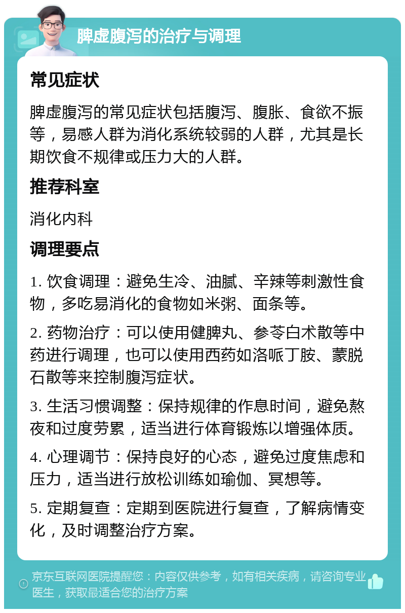 脾虚腹泻的治疗与调理 常见症状 脾虚腹泻的常见症状包括腹泻、腹胀、食欲不振等，易感人群为消化系统较弱的人群，尤其是长期饮食不规律或压力大的人群。 推荐科室 消化内科 调理要点 1. 饮食调理：避免生冷、油腻、辛辣等刺激性食物，多吃易消化的食物如米粥、面条等。 2. 药物治疗：可以使用健脾丸、参苓白术散等中药进行调理，也可以使用西药如洛哌丁胺、蒙脱石散等来控制腹泻症状。 3. 生活习惯调整：保持规律的作息时间，避免熬夜和过度劳累，适当进行体育锻炼以增强体质。 4. 心理调节：保持良好的心态，避免过度焦虑和压力，适当进行放松训练如瑜伽、冥想等。 5. 定期复查：定期到医院进行复查，了解病情变化，及时调整治疗方案。