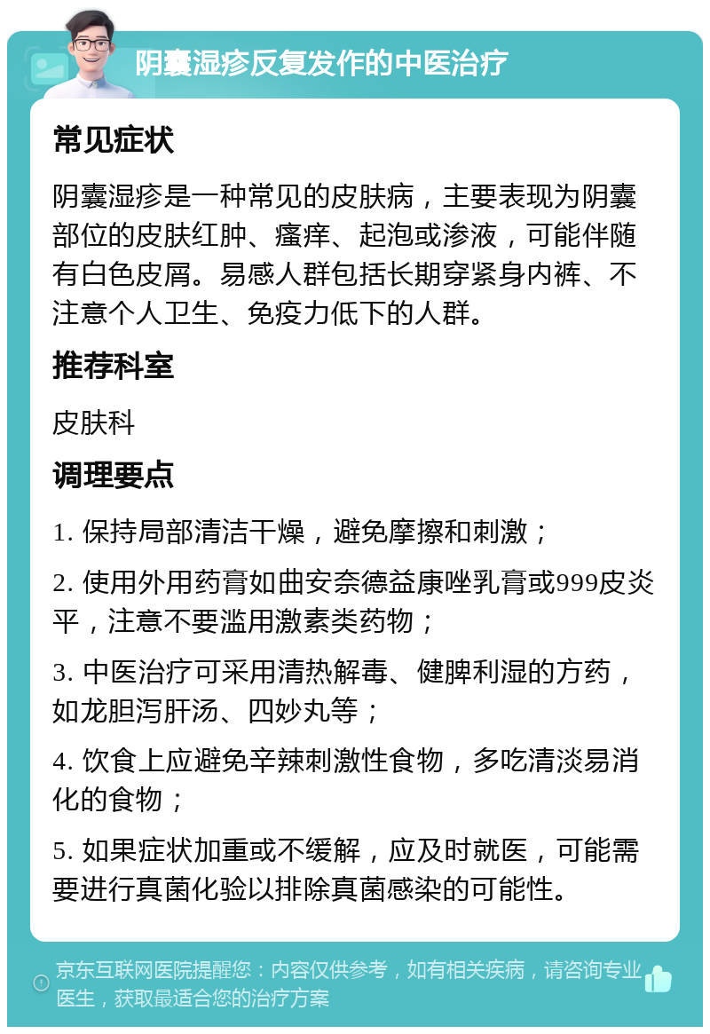 阴囊湿疹反复发作的中医治疗 常见症状 阴囊湿疹是一种常见的皮肤病，主要表现为阴囊部位的皮肤红肿、瘙痒、起泡或渗液，可能伴随有白色皮屑。易感人群包括长期穿紧身内裤、不注意个人卫生、免疫力低下的人群。 推荐科室 皮肤科 调理要点 1. 保持局部清洁干燥，避免摩擦和刺激； 2. 使用外用药膏如曲安奈德益康唑乳膏或999皮炎平，注意不要滥用激素类药物； 3. 中医治疗可采用清热解毒、健脾利湿的方药，如龙胆泻肝汤、四妙丸等； 4. 饮食上应避免辛辣刺激性食物，多吃清淡易消化的食物； 5. 如果症状加重或不缓解，应及时就医，可能需要进行真菌化验以排除真菌感染的可能性。