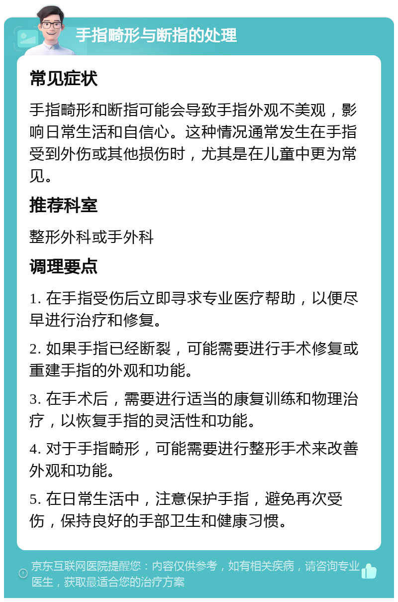 手指畸形与断指的处理 常见症状 手指畸形和断指可能会导致手指外观不美观，影响日常生活和自信心。这种情况通常发生在手指受到外伤或其他损伤时，尤其是在儿童中更为常见。 推荐科室 整形外科或手外科 调理要点 1. 在手指受伤后立即寻求专业医疗帮助，以便尽早进行治疗和修复。 2. 如果手指已经断裂，可能需要进行手术修复或重建手指的外观和功能。 3. 在手术后，需要进行适当的康复训练和物理治疗，以恢复手指的灵活性和功能。 4. 对于手指畸形，可能需要进行整形手术来改善外观和功能。 5. 在日常生活中，注意保护手指，避免再次受伤，保持良好的手部卫生和健康习惯。