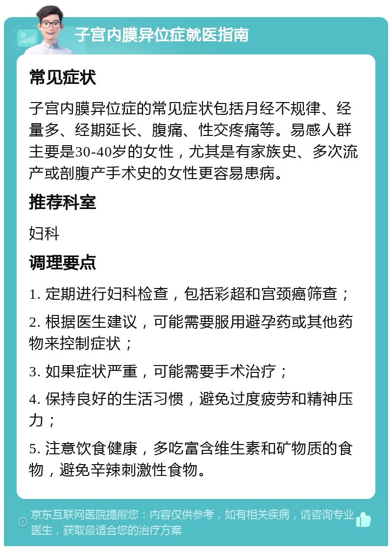 子宫内膜异位症就医指南 常见症状 子宫内膜异位症的常见症状包括月经不规律、经量多、经期延长、腹痛、性交疼痛等。易感人群主要是30-40岁的女性，尤其是有家族史、多次流产或剖腹产手术史的女性更容易患病。 推荐科室 妇科 调理要点 1. 定期进行妇科检查，包括彩超和宫颈癌筛查； 2. 根据医生建议，可能需要服用避孕药或其他药物来控制症状； 3. 如果症状严重，可能需要手术治疗； 4. 保持良好的生活习惯，避免过度疲劳和精神压力； 5. 注意饮食健康，多吃富含维生素和矿物质的食物，避免辛辣刺激性食物。