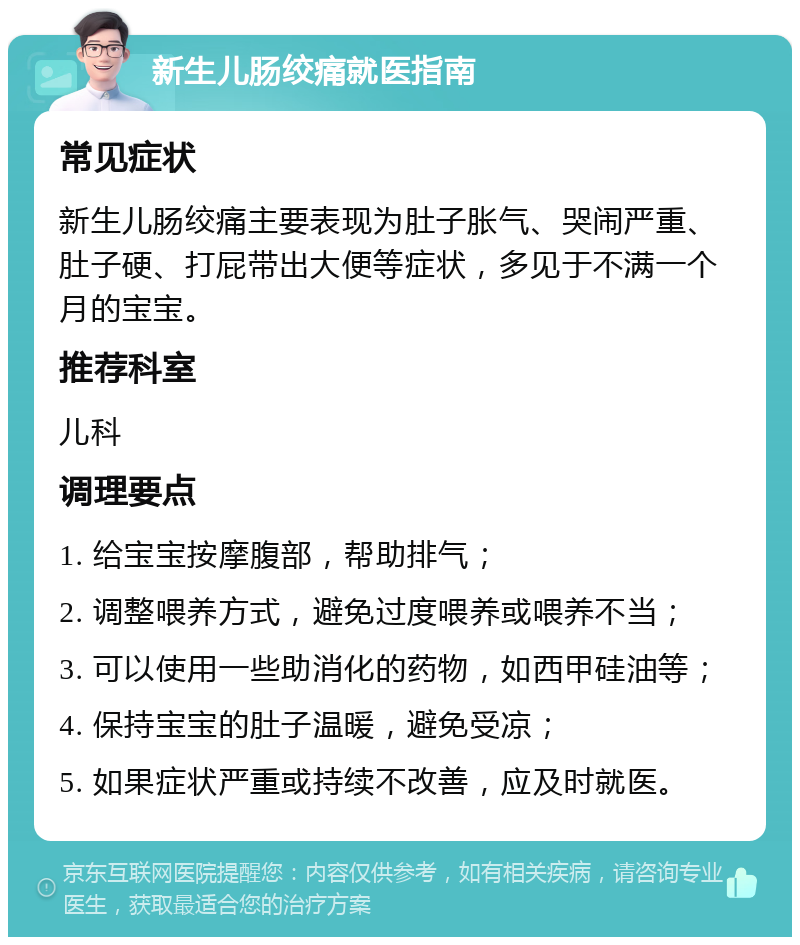 新生儿肠绞痛就医指南 常见症状 新生儿肠绞痛主要表现为肚子胀气、哭闹严重、肚子硬、打屁带出大便等症状，多见于不满一个月的宝宝。 推荐科室 儿科 调理要点 1. 给宝宝按摩腹部，帮助排气； 2. 调整喂养方式，避免过度喂养或喂养不当； 3. 可以使用一些助消化的药物，如西甲硅油等； 4. 保持宝宝的肚子温暖，避免受凉； 5. 如果症状严重或持续不改善，应及时就医。