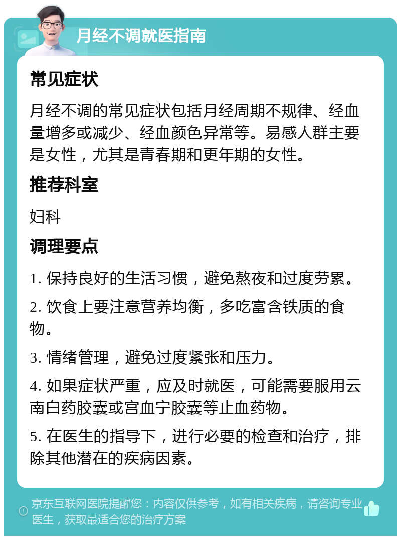 月经不调就医指南 常见症状 月经不调的常见症状包括月经周期不规律、经血量增多或减少、经血颜色异常等。易感人群主要是女性，尤其是青春期和更年期的女性。 推荐科室 妇科 调理要点 1. 保持良好的生活习惯，避免熬夜和过度劳累。 2. 饮食上要注意营养均衡，多吃富含铁质的食物。 3. 情绪管理，避免过度紧张和压力。 4. 如果症状严重，应及时就医，可能需要服用云南白药胶囊或宫血宁胶囊等止血药物。 5. 在医生的指导下，进行必要的检查和治疗，排除其他潜在的疾病因素。