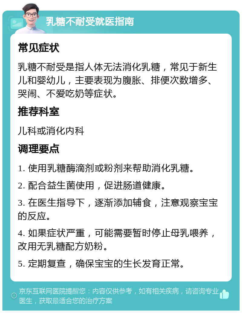 乳糖不耐受就医指南 常见症状 乳糖不耐受是指人体无法消化乳糖，常见于新生儿和婴幼儿，主要表现为腹胀、排便次数增多、哭闹、不爱吃奶等症状。 推荐科室 儿科或消化内科 调理要点 1. 使用乳糖酶滴剂或粉剂来帮助消化乳糖。 2. 配合益生菌使用，促进肠道健康。 3. 在医生指导下，逐渐添加辅食，注意观察宝宝的反应。 4. 如果症状严重，可能需要暂时停止母乳喂养，改用无乳糖配方奶粉。 5. 定期复查，确保宝宝的生长发育正常。