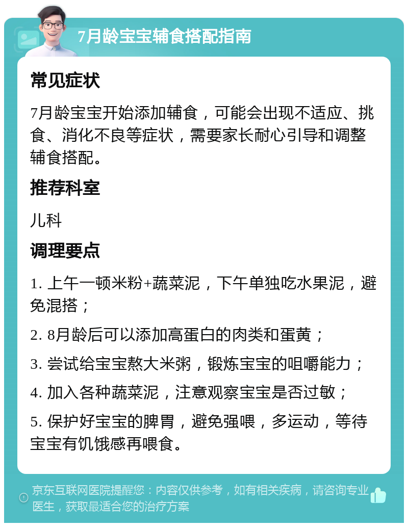 7月龄宝宝辅食搭配指南 常见症状 7月龄宝宝开始添加辅食，可能会出现不适应、挑食、消化不良等症状，需要家长耐心引导和调整辅食搭配。 推荐科室 儿科 调理要点 1. 上午一顿米粉+蔬菜泥，下午单独吃水果泥，避免混搭； 2. 8月龄后可以添加高蛋白的肉类和蛋黄； 3. 尝试给宝宝熬大米粥，锻炼宝宝的咀嚼能力； 4. 加入各种蔬菜泥，注意观察宝宝是否过敏； 5. 保护好宝宝的脾胃，避免强喂，多运动，等待宝宝有饥饿感再喂食。