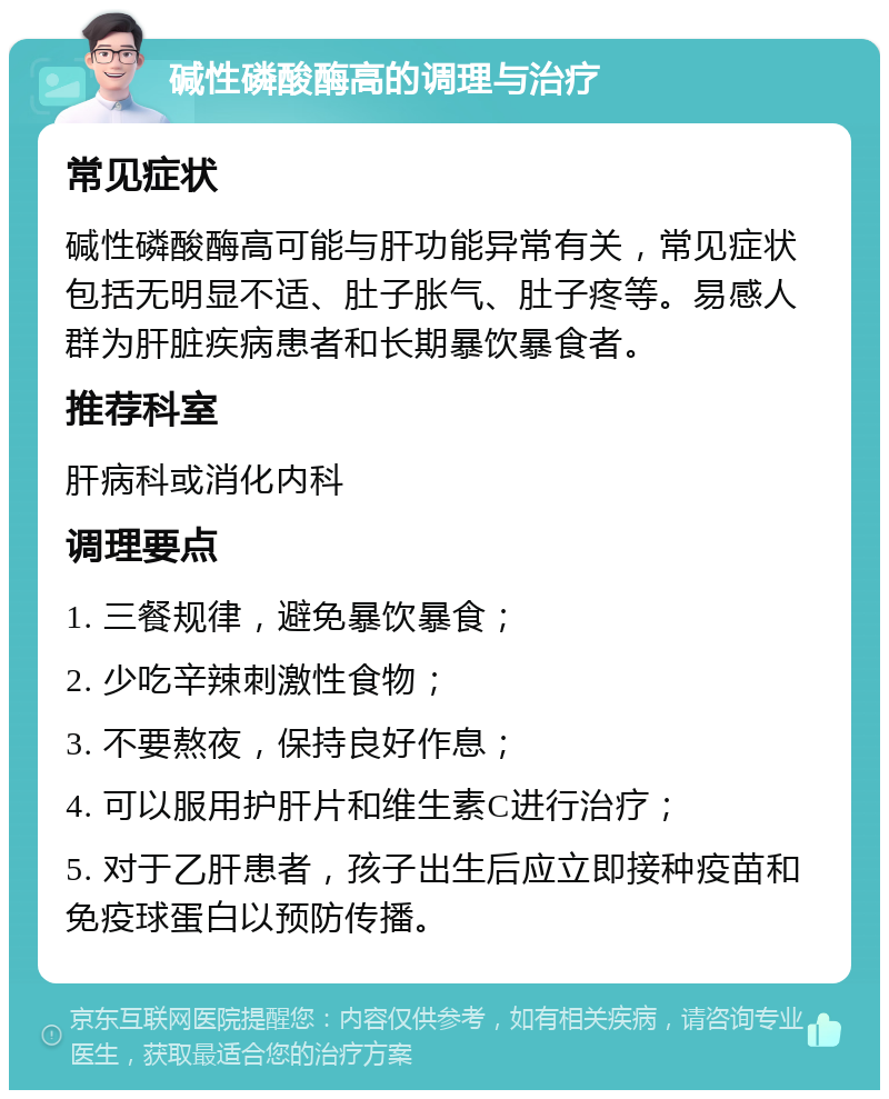 碱性磷酸酶高的调理与治疗 常见症状 碱性磷酸酶高可能与肝功能异常有关，常见症状包括无明显不适、肚子胀气、肚子疼等。易感人群为肝脏疾病患者和长期暴饮暴食者。 推荐科室 肝病科或消化内科 调理要点 1. 三餐规律，避免暴饮暴食； 2. 少吃辛辣刺激性食物； 3. 不要熬夜，保持良好作息； 4. 可以服用护肝片和维生素C进行治疗； 5. 对于乙肝患者，孩子出生后应立即接种疫苗和免疫球蛋白以预防传播。