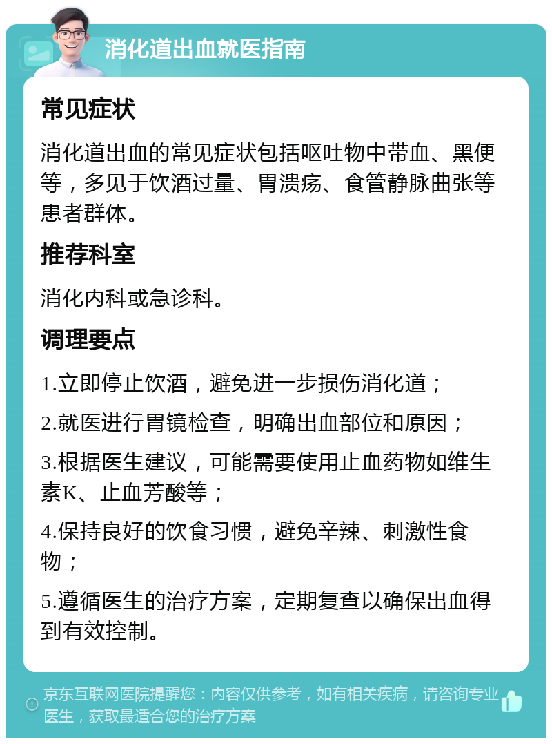 消化道出血就医指南 常见症状 消化道出血的常见症状包括呕吐物中带血、黑便等，多见于饮酒过量、胃溃疡、食管静脉曲张等患者群体。 推荐科室 消化内科或急诊科。 调理要点 1.立即停止饮酒，避免进一步损伤消化道； 2.就医进行胃镜检查，明确出血部位和原因； 3.根据医生建议，可能需要使用止血药物如维生素K、止血芳酸等； 4.保持良好的饮食习惯，避免辛辣、刺激性食物； 5.遵循医生的治疗方案，定期复查以确保出血得到有效控制。