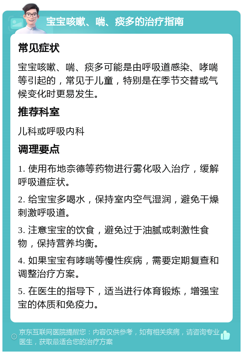 宝宝咳嗽、喘、痰多的治疗指南 常见症状 宝宝咳嗽、喘、痰多可能是由呼吸道感染、哮喘等引起的，常见于儿童，特别是在季节交替或气候变化时更易发生。 推荐科室 儿科或呼吸内科 调理要点 1. 使用布地奈德等药物进行雾化吸入治疗，缓解呼吸道症状。 2. 给宝宝多喝水，保持室内空气湿润，避免干燥刺激呼吸道。 3. 注意宝宝的饮食，避免过于油腻或刺激性食物，保持营养均衡。 4. 如果宝宝有哮喘等慢性疾病，需要定期复查和调整治疗方案。 5. 在医生的指导下，适当进行体育锻炼，增强宝宝的体质和免疫力。