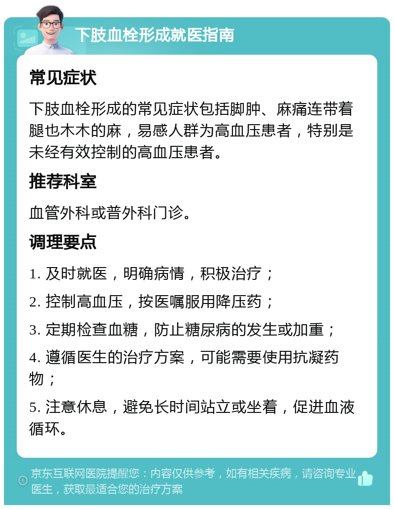 下肢血栓形成就医指南 常见症状 下肢血栓形成的常见症状包括脚肿、麻痛连带着腿也木木的麻，易感人群为高血压患者，特别是未经有效控制的高血压患者。 推荐科室 血管外科或普外科门诊。 调理要点 1. 及时就医，明确病情，积极治疗； 2. 控制高血压，按医嘱服用降压药； 3. 定期检查血糖，防止糖尿病的发生或加重； 4. 遵循医生的治疗方案，可能需要使用抗凝药物； 5. 注意休息，避免长时间站立或坐着，促进血液循环。