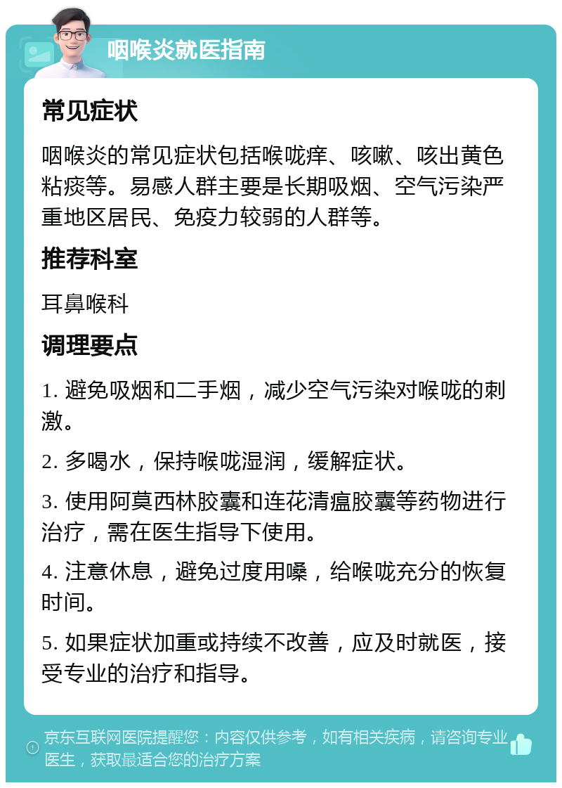 咽喉炎就医指南 常见症状 咽喉炎的常见症状包括喉咙痒、咳嗽、咳出黄色粘痰等。易感人群主要是长期吸烟、空气污染严重地区居民、免疫力较弱的人群等。 推荐科室 耳鼻喉科 调理要点 1. 避免吸烟和二手烟，减少空气污染对喉咙的刺激。 2. 多喝水，保持喉咙湿润，缓解症状。 3. 使用阿莫西林胶囊和连花清瘟胶囊等药物进行治疗，需在医生指导下使用。 4. 注意休息，避免过度用嗓，给喉咙充分的恢复时间。 5. 如果症状加重或持续不改善，应及时就医，接受专业的治疗和指导。