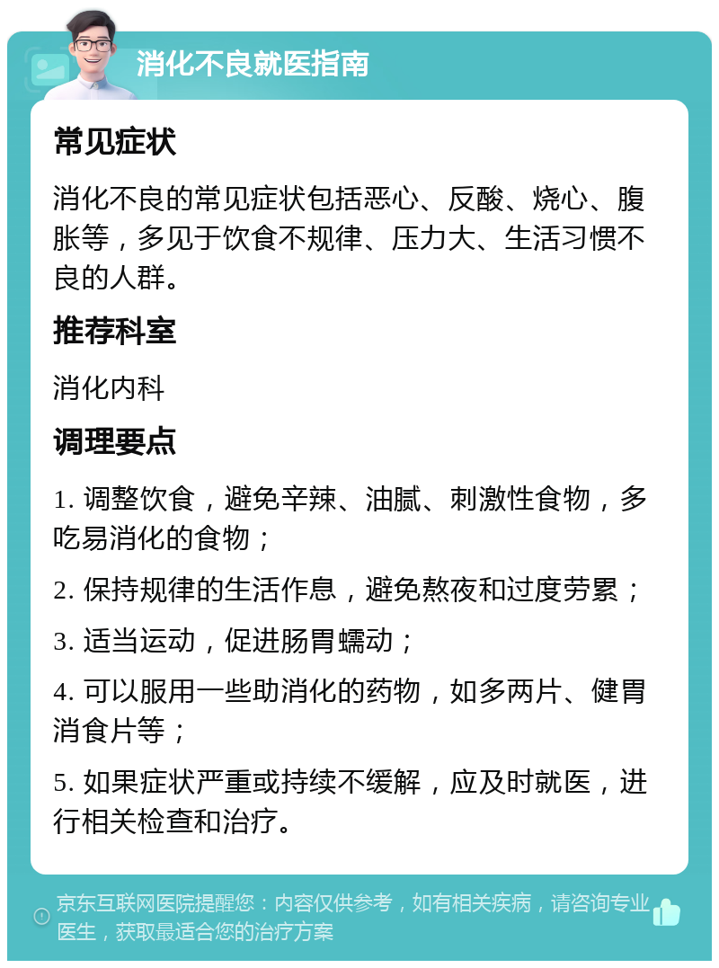 消化不良就医指南 常见症状 消化不良的常见症状包括恶心、反酸、烧心、腹胀等，多见于饮食不规律、压力大、生活习惯不良的人群。 推荐科室 消化内科 调理要点 1. 调整饮食，避免辛辣、油腻、刺激性食物，多吃易消化的食物； 2. 保持规律的生活作息，避免熬夜和过度劳累； 3. 适当运动，促进肠胃蠕动； 4. 可以服用一些助消化的药物，如多两片、健胃消食片等； 5. 如果症状严重或持续不缓解，应及时就医，进行相关检查和治疗。