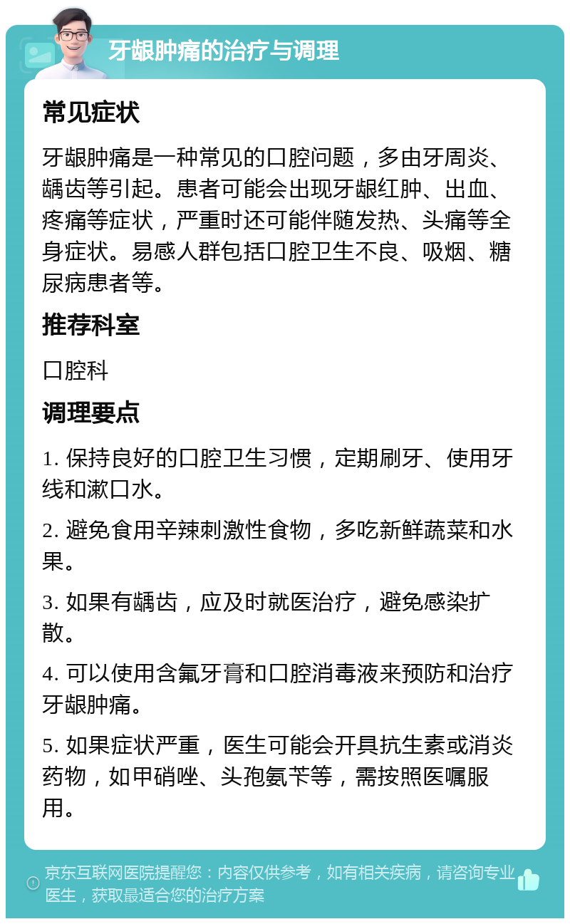 牙龈肿痛的治疗与调理 常见症状 牙龈肿痛是一种常见的口腔问题，多由牙周炎、龋齿等引起。患者可能会出现牙龈红肿、出血、疼痛等症状，严重时还可能伴随发热、头痛等全身症状。易感人群包括口腔卫生不良、吸烟、糖尿病患者等。 推荐科室 口腔科 调理要点 1. 保持良好的口腔卫生习惯，定期刷牙、使用牙线和漱口水。 2. 避免食用辛辣刺激性食物，多吃新鲜蔬菜和水果。 3. 如果有龋齿，应及时就医治疗，避免感染扩散。 4. 可以使用含氟牙膏和口腔消毒液来预防和治疗牙龈肿痛。 5. 如果症状严重，医生可能会开具抗生素或消炎药物，如甲硝唑、头孢氨苄等，需按照医嘱服用。