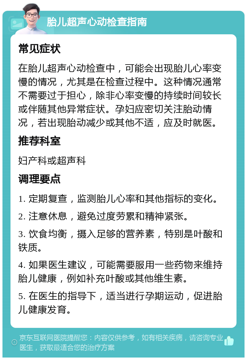 胎儿超声心动检查指南 常见症状 在胎儿超声心动检查中，可能会出现胎儿心率变慢的情况，尤其是在检查过程中。这种情况通常不需要过于担心，除非心率变慢的持续时间较长或伴随其他异常症状。孕妇应密切关注胎动情况，若出现胎动减少或其他不适，应及时就医。 推荐科室 妇产科或超声科 调理要点 1. 定期复查，监测胎儿心率和其他指标的变化。 2. 注意休息，避免过度劳累和精神紧张。 3. 饮食均衡，摄入足够的营养素，特别是叶酸和铁质。 4. 如果医生建议，可能需要服用一些药物来维持胎儿健康，例如补充叶酸或其他维生素。 5. 在医生的指导下，适当进行孕期运动，促进胎儿健康发育。