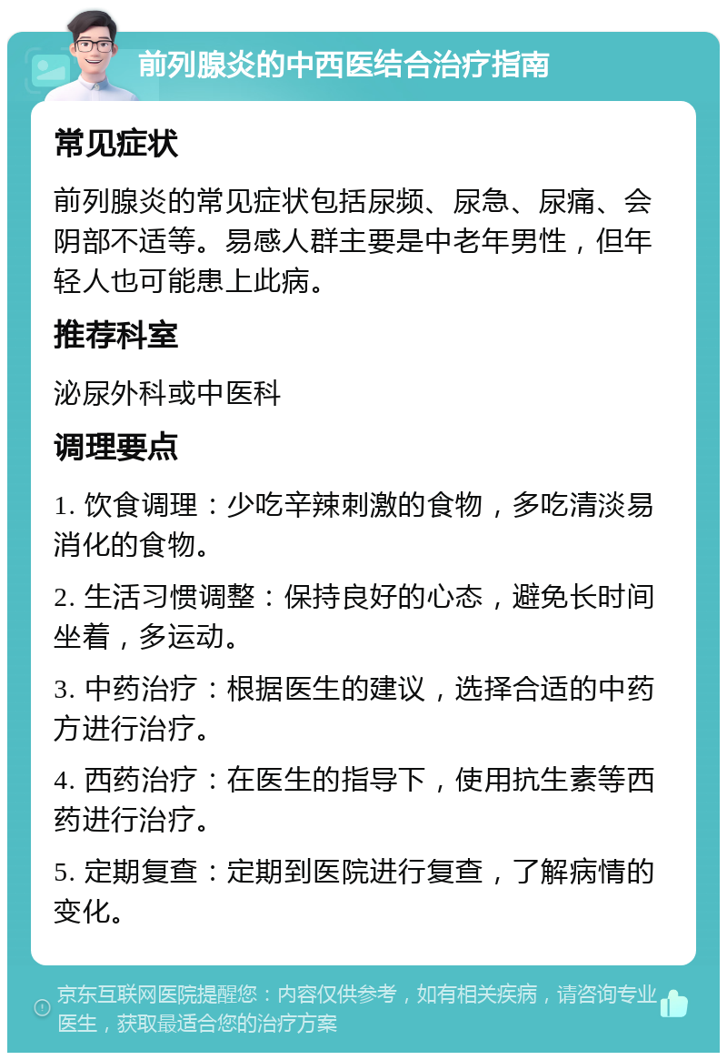 前列腺炎的中西医结合治疗指南 常见症状 前列腺炎的常见症状包括尿频、尿急、尿痛、会阴部不适等。易感人群主要是中老年男性，但年轻人也可能患上此病。 推荐科室 泌尿外科或中医科 调理要点 1. 饮食调理：少吃辛辣刺激的食物，多吃清淡易消化的食物。 2. 生活习惯调整：保持良好的心态，避免长时间坐着，多运动。 3. 中药治疗：根据医生的建议，选择合适的中药方进行治疗。 4. 西药治疗：在医生的指导下，使用抗生素等西药进行治疗。 5. 定期复查：定期到医院进行复查，了解病情的变化。