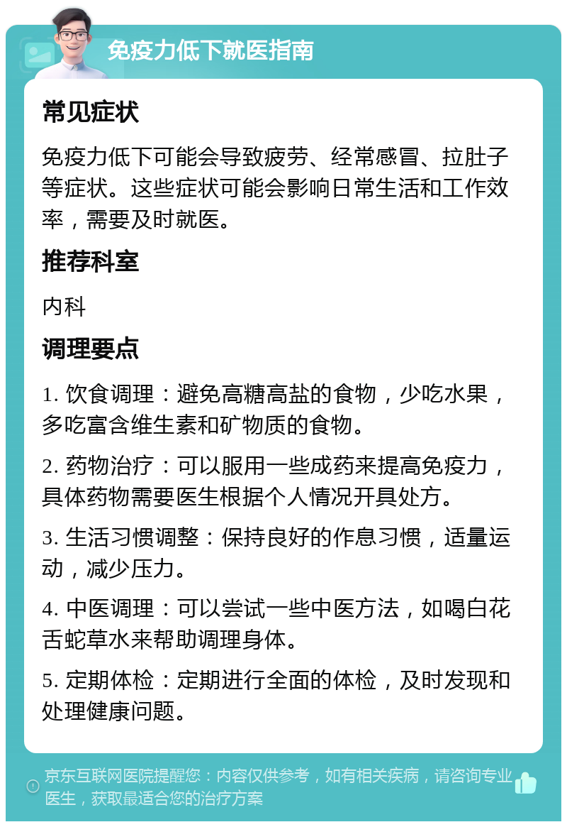 免疫力低下就医指南 常见症状 免疫力低下可能会导致疲劳、经常感冒、拉肚子等症状。这些症状可能会影响日常生活和工作效率，需要及时就医。 推荐科室 内科 调理要点 1. 饮食调理：避免高糖高盐的食物，少吃水果，多吃富含维生素和矿物质的食物。 2. 药物治疗：可以服用一些成药来提高免疫力，具体药物需要医生根据个人情况开具处方。 3. 生活习惯调整：保持良好的作息习惯，适量运动，减少压力。 4. 中医调理：可以尝试一些中医方法，如喝白花舌蛇草水来帮助调理身体。 5. 定期体检：定期进行全面的体检，及时发现和处理健康问题。