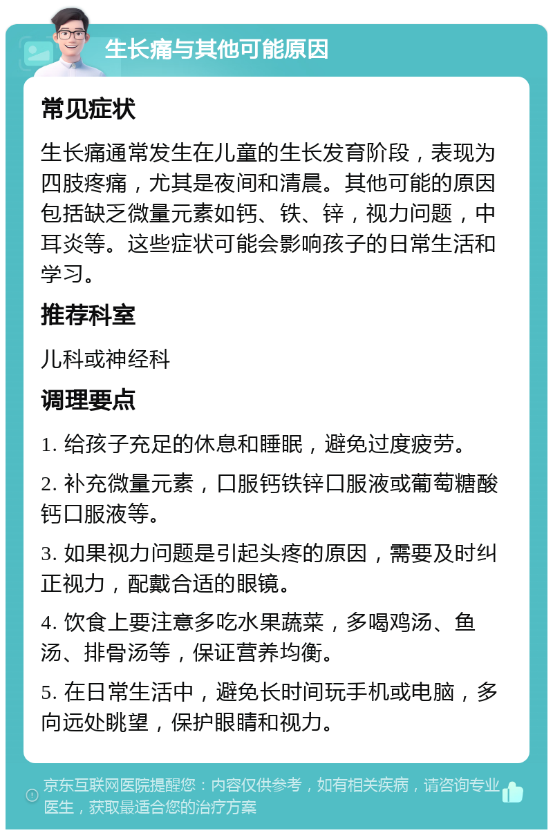 生长痛与其他可能原因 常见症状 生长痛通常发生在儿童的生长发育阶段，表现为四肢疼痛，尤其是夜间和清晨。其他可能的原因包括缺乏微量元素如钙、铁、锌，视力问题，中耳炎等。这些症状可能会影响孩子的日常生活和学习。 推荐科室 儿科或神经科 调理要点 1. 给孩子充足的休息和睡眠，避免过度疲劳。 2. 补充微量元素，口服钙铁锌口服液或葡萄糖酸钙口服液等。 3. 如果视力问题是引起头疼的原因，需要及时纠正视力，配戴合适的眼镜。 4. 饮食上要注意多吃水果蔬菜，多喝鸡汤、鱼汤、排骨汤等，保证营养均衡。 5. 在日常生活中，避免长时间玩手机或电脑，多向远处眺望，保护眼睛和视力。