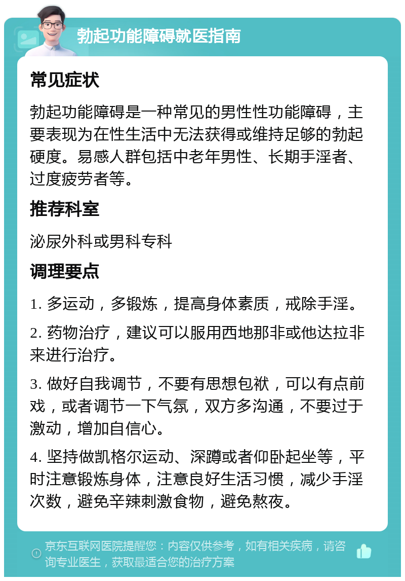 勃起功能障碍就医指南 常见症状 勃起功能障碍是一种常见的男性性功能障碍，主要表现为在性生活中无法获得或维持足够的勃起硬度。易感人群包括中老年男性、长期手淫者、过度疲劳者等。 推荐科室 泌尿外科或男科专科 调理要点 1. 多运动，多锻炼，提高身体素质，戒除手淫。 2. 药物治疗，建议可以服用西地那非或他达拉非来进行治疗。 3. 做好自我调节，不要有思想包袱，可以有点前戏，或者调节一下气氛，双方多沟通，不要过于激动，增加自信心。 4. 坚持做凯格尔运动、深蹲或者仰卧起坐等，平时注意锻炼身体，注意良好生活习惯，减少手淫次数，避免辛辣刺激食物，避免熬夜。