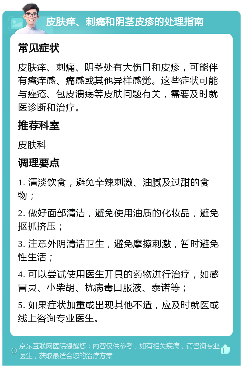 皮肤痒、刺痛和阴茎皮疹的处理指南 常见症状 皮肤痒、刺痛、阴茎处有大伤口和皮疹，可能伴有瘙痒感、痛感或其他异样感觉。这些症状可能与痤疮、包皮溃疡等皮肤问题有关，需要及时就医诊断和治疗。 推荐科室 皮肤科 调理要点 1. 清淡饮食，避免辛辣刺激、油腻及过甜的食物； 2. 做好面部清洁，避免使用油质的化妆品，避免抠抓挤压； 3. 注意外阴清洁卫生，避免摩擦刺激，暂时避免性生活； 4. 可以尝试使用医生开具的药物进行治疗，如感冒灵、小柴胡、抗病毒口服液、泰诺等； 5. 如果症状加重或出现其他不适，应及时就医或线上咨询专业医生。