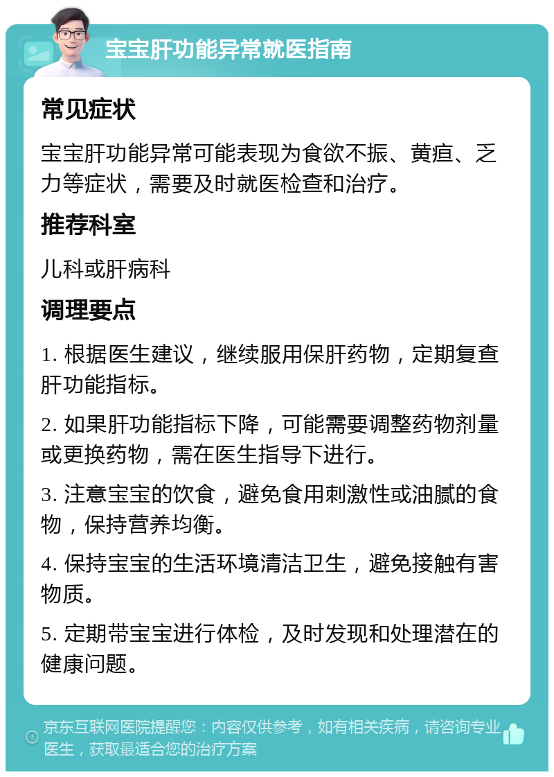 宝宝肝功能异常就医指南 常见症状 宝宝肝功能异常可能表现为食欲不振、黄疸、乏力等症状，需要及时就医检查和治疗。 推荐科室 儿科或肝病科 调理要点 1. 根据医生建议，继续服用保肝药物，定期复查肝功能指标。 2. 如果肝功能指标下降，可能需要调整药物剂量或更换药物，需在医生指导下进行。 3. 注意宝宝的饮食，避免食用刺激性或油腻的食物，保持营养均衡。 4. 保持宝宝的生活环境清洁卫生，避免接触有害物质。 5. 定期带宝宝进行体检，及时发现和处理潜在的健康问题。