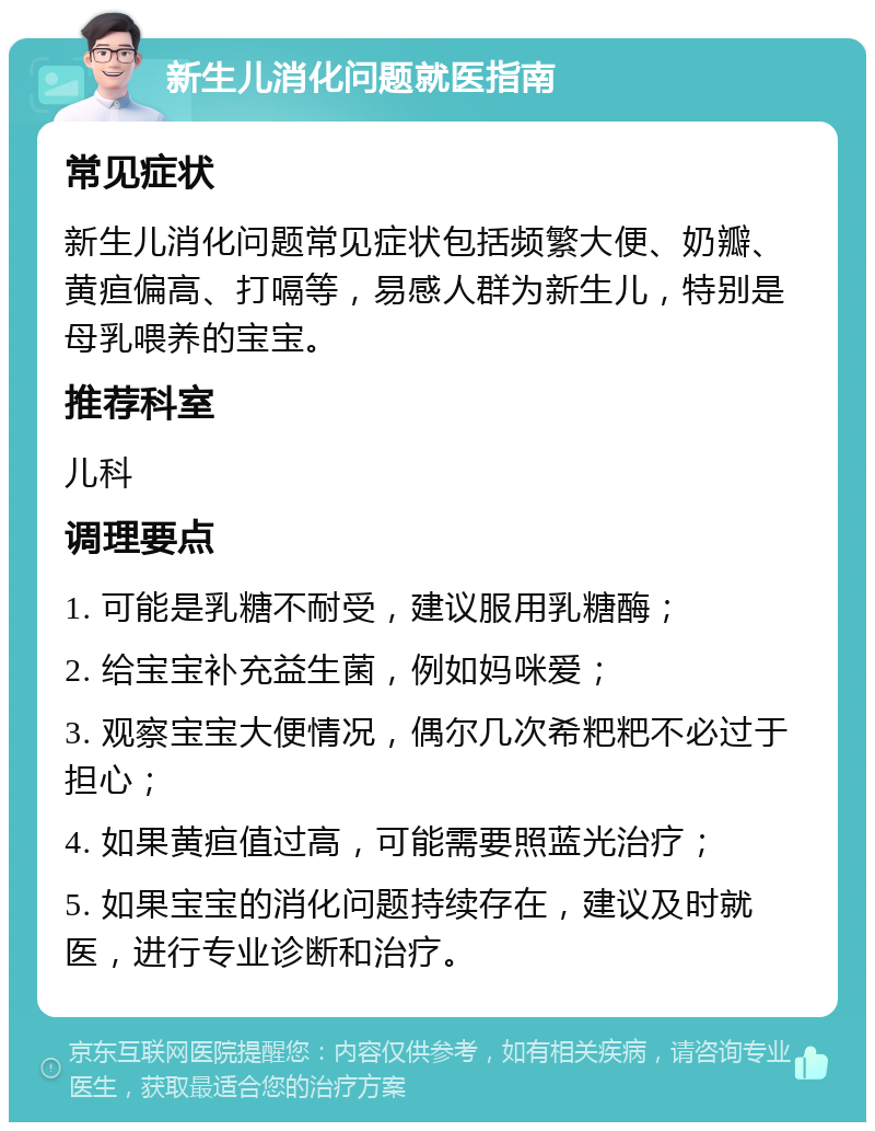 新生儿消化问题就医指南 常见症状 新生儿消化问题常见症状包括频繁大便、奶瓣、黄疸偏高、打嗝等，易感人群为新生儿，特别是母乳喂养的宝宝。 推荐科室 儿科 调理要点 1. 可能是乳糖不耐受，建议服用乳糖酶； 2. 给宝宝补充益生菌，例如妈咪爱； 3. 观察宝宝大便情况，偶尔几次希粑粑不必过于担心； 4. 如果黄疸值过高，可能需要照蓝光治疗； 5. 如果宝宝的消化问题持续存在，建议及时就医，进行专业诊断和治疗。