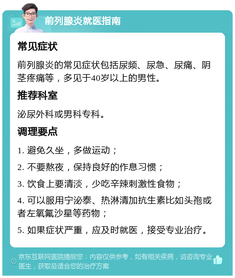 前列腺炎就医指南 常见症状 前列腺炎的常见症状包括尿频、尿急、尿痛、阴茎疼痛等，多见于40岁以上的男性。 推荐科室 泌尿外科或男科专科。 调理要点 1. 避免久坐，多做运动； 2. 不要熬夜，保持良好的作息习惯； 3. 饮食上要清淡，少吃辛辣刺激性食物； 4. 可以服用宁泌泰、热淋清加抗生素比如头孢或者左氧氟沙星等药物； 5. 如果症状严重，应及时就医，接受专业治疗。