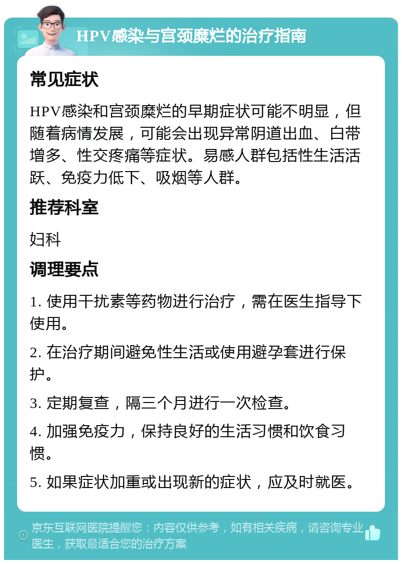 HPV感染与宫颈糜烂的治疗指南 常见症状 HPV感染和宫颈糜烂的早期症状可能不明显，但随着病情发展，可能会出现异常阴道出血、白带增多、性交疼痛等症状。易感人群包括性生活活跃、免疫力低下、吸烟等人群。 推荐科室 妇科 调理要点 1. 使用干扰素等药物进行治疗，需在医生指导下使用。 2. 在治疗期间避免性生活或使用避孕套进行保护。 3. 定期复查，隔三个月进行一次检查。 4. 加强免疫力，保持良好的生活习惯和饮食习惯。 5. 如果症状加重或出现新的症状，应及时就医。