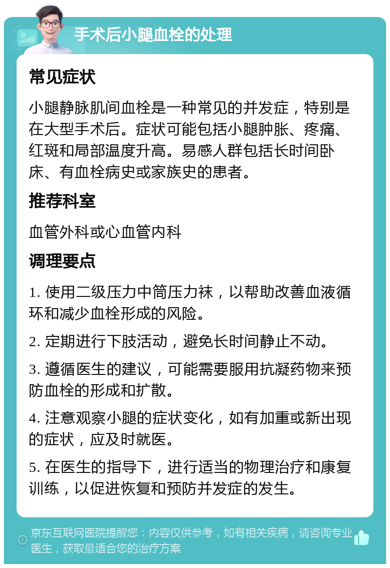 手术后小腿血栓的处理 常见症状 小腿静脉肌间血栓是一种常见的并发症，特别是在大型手术后。症状可能包括小腿肿胀、疼痛、红斑和局部温度升高。易感人群包括长时间卧床、有血栓病史或家族史的患者。 推荐科室 血管外科或心血管内科 调理要点 1. 使用二级压力中筒压力袜，以帮助改善血液循环和减少血栓形成的风险。 2. 定期进行下肢活动，避免长时间静止不动。 3. 遵循医生的建议，可能需要服用抗凝药物来预防血栓的形成和扩散。 4. 注意观察小腿的症状变化，如有加重或新出现的症状，应及时就医。 5. 在医生的指导下，进行适当的物理治疗和康复训练，以促进恢复和预防并发症的发生。