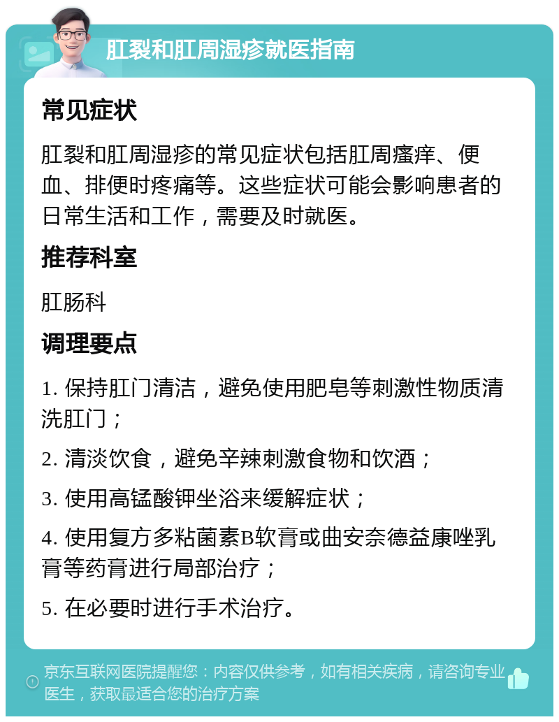 肛裂和肛周湿疹就医指南 常见症状 肛裂和肛周湿疹的常见症状包括肛周瘙痒、便血、排便时疼痛等。这些症状可能会影响患者的日常生活和工作，需要及时就医。 推荐科室 肛肠科 调理要点 1. 保持肛门清洁，避免使用肥皂等刺激性物质清洗肛门； 2. 清淡饮食，避免辛辣刺激食物和饮酒； 3. 使用高锰酸钾坐浴来缓解症状； 4. 使用复方多粘菌素B软膏或曲安奈德益康唑乳膏等药膏进行局部治疗； 5. 在必要时进行手术治疗。