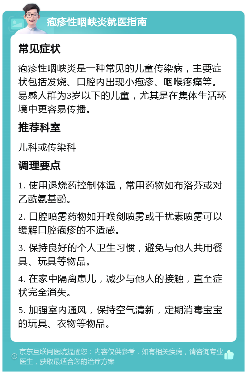 疱疹性咽峡炎就医指南 常见症状 疱疹性咽峡炎是一种常见的儿童传染病，主要症状包括发烧、口腔内出现小疱疹、咽喉疼痛等。易感人群为3岁以下的儿童，尤其是在集体生活环境中更容易传播。 推荐科室 儿科或传染科 调理要点 1. 使用退烧药控制体温，常用药物如布洛芬或对乙酰氨基酚。 2. 口腔喷雾药物如开喉剑喷雾或干扰素喷雾可以缓解口腔疱疹的不适感。 3. 保持良好的个人卫生习惯，避免与他人共用餐具、玩具等物品。 4. 在家中隔离患儿，减少与他人的接触，直至症状完全消失。 5. 加强室内通风，保持空气清新，定期消毒宝宝的玩具、衣物等物品。