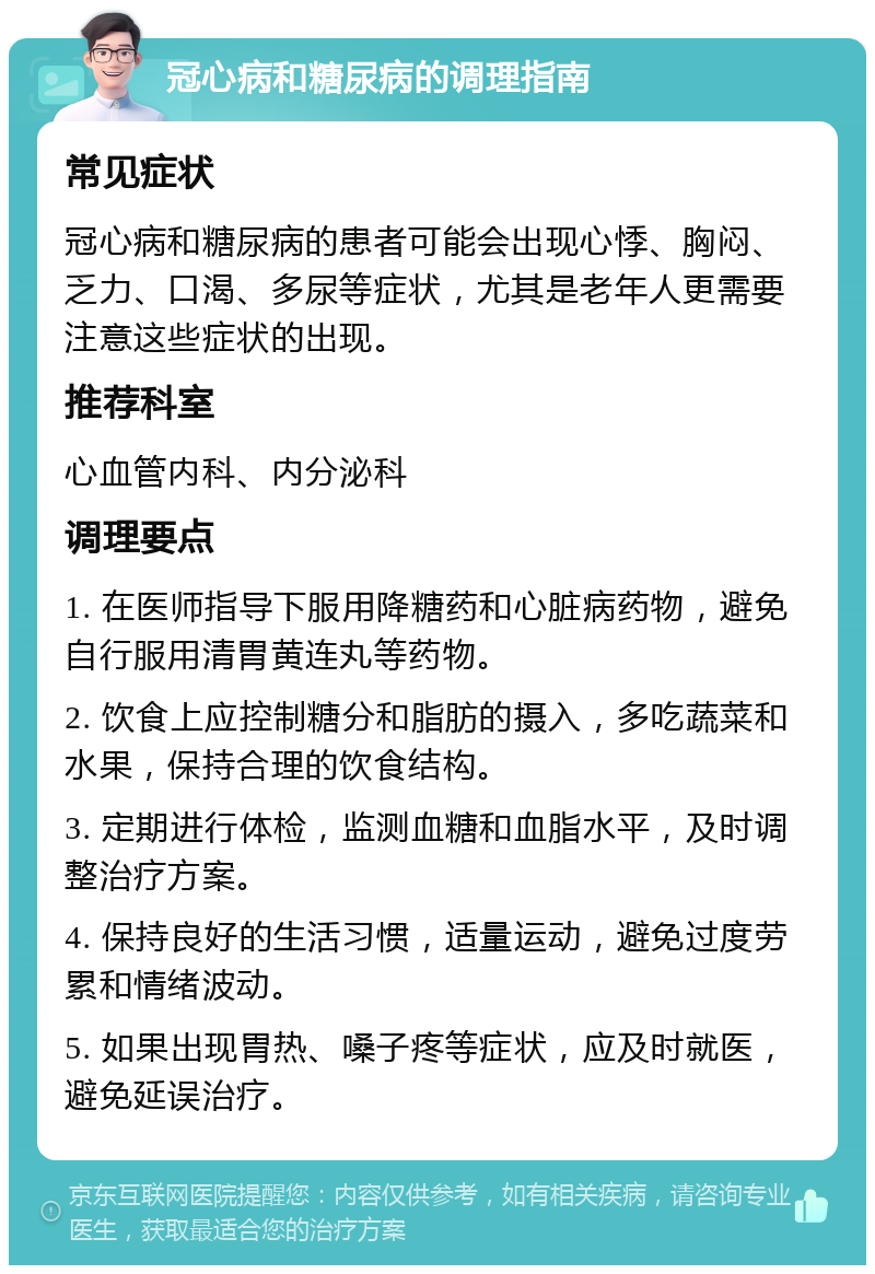 冠心病和糖尿病的调理指南 常见症状 冠心病和糖尿病的患者可能会出现心悸、胸闷、乏力、口渴、多尿等症状，尤其是老年人更需要注意这些症状的出现。 推荐科室 心血管内科、内分泌科 调理要点 1. 在医师指导下服用降糖药和心脏病药物，避免自行服用清胃黄连丸等药物。 2. 饮食上应控制糖分和脂肪的摄入，多吃蔬菜和水果，保持合理的饮食结构。 3. 定期进行体检，监测血糖和血脂水平，及时调整治疗方案。 4. 保持良好的生活习惯，适量运动，避免过度劳累和情绪波动。 5. 如果出现胃热、嗓子疼等症状，应及时就医，避免延误治疗。