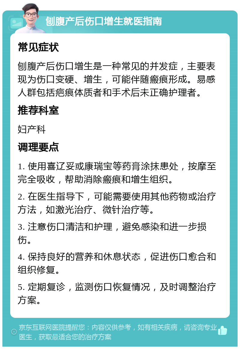 刨腹产后伤口增生就医指南 常见症状 刨腹产后伤口增生是一种常见的并发症，主要表现为伤口变硬、增生，可能伴随瘢痕形成。易感人群包括疤痕体质者和手术后未正确护理者。 推荐科室 妇产科 调理要点 1. 使用喜辽妥或康瑞宝等药膏涂抹患处，按摩至完全吸收，帮助消除瘢痕和增生组织。 2. 在医生指导下，可能需要使用其他药物或治疗方法，如激光治疗、微针治疗等。 3. 注意伤口清洁和护理，避免感染和进一步损伤。 4. 保持良好的营养和休息状态，促进伤口愈合和组织修复。 5. 定期复诊，监测伤口恢复情况，及时调整治疗方案。