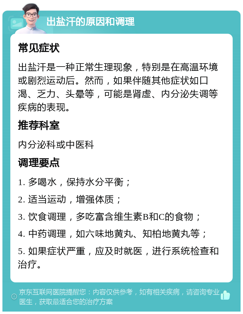 出盐汗的原因和调理 常见症状 出盐汗是一种正常生理现象，特别是在高温环境或剧烈运动后。然而，如果伴随其他症状如口渴、乏力、头晕等，可能是肾虚、内分泌失调等疾病的表现。 推荐科室 内分泌科或中医科 调理要点 1. 多喝水，保持水分平衡； 2. 适当运动，增强体质； 3. 饮食调理，多吃富含维生素B和C的食物； 4. 中药调理，如六味地黄丸、知柏地黄丸等； 5. 如果症状严重，应及时就医，进行系统检查和治疗。