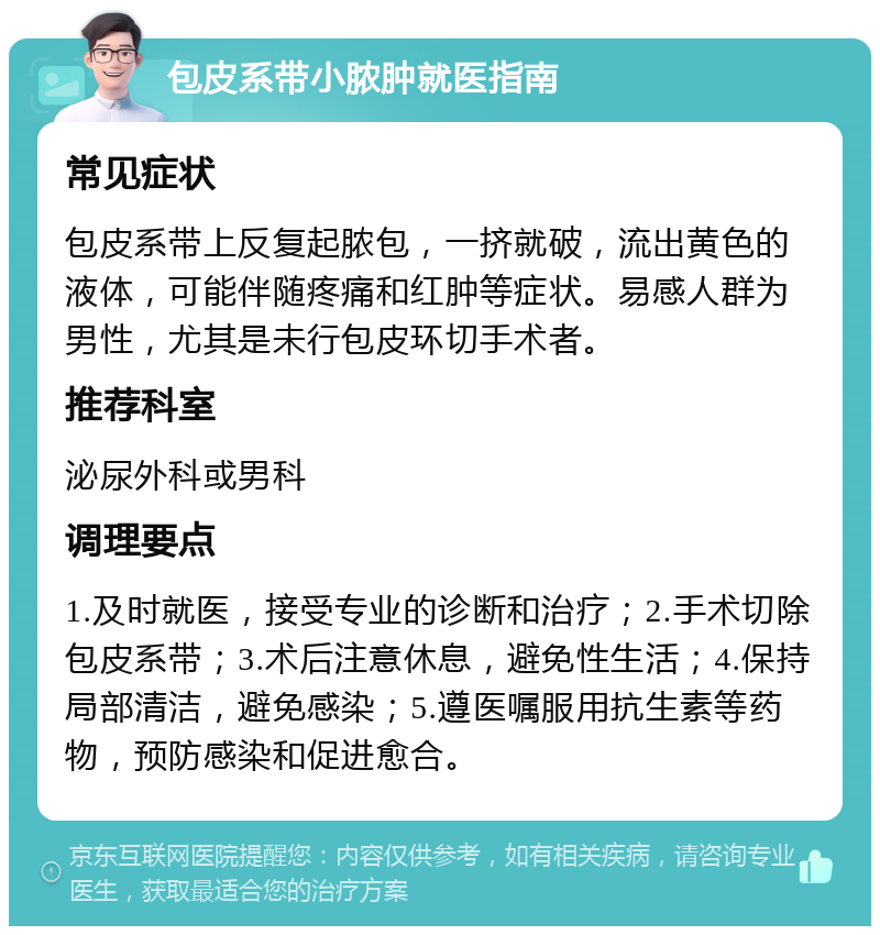 包皮系带小脓肿就医指南 常见症状 包皮系带上反复起脓包，一挤就破，流出黄色的液体，可能伴随疼痛和红肿等症状。易感人群为男性，尤其是未行包皮环切手术者。 推荐科室 泌尿外科或男科 调理要点 1.及时就医，接受专业的诊断和治疗；2.手术切除包皮系带；3.术后注意休息，避免性生活；4.保持局部清洁，避免感染；5.遵医嘱服用抗生素等药物，预防感染和促进愈合。