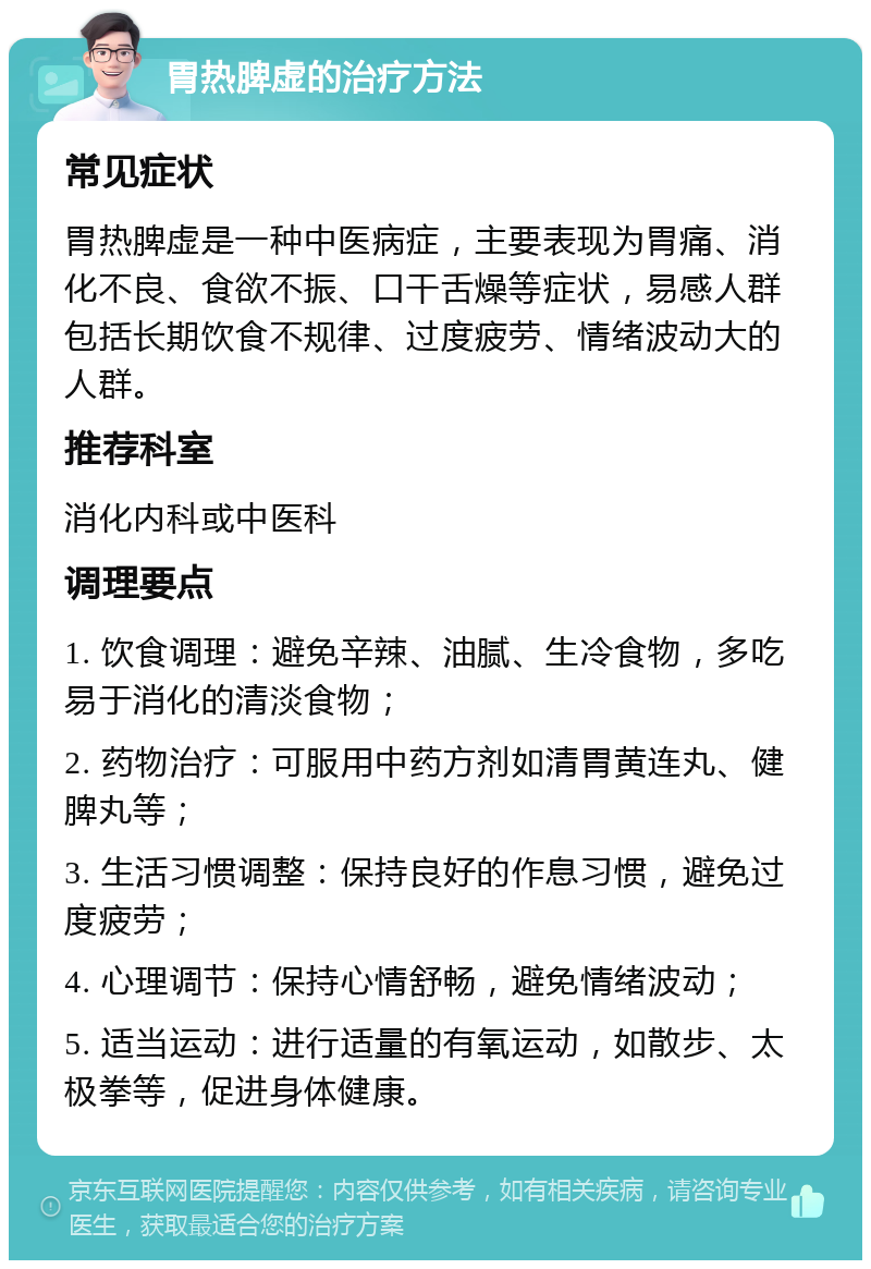 胃热脾虚的治疗方法 常见症状 胃热脾虚是一种中医病症，主要表现为胃痛、消化不良、食欲不振、口干舌燥等症状，易感人群包括长期饮食不规律、过度疲劳、情绪波动大的人群。 推荐科室 消化内科或中医科 调理要点 1. 饮食调理：避免辛辣、油腻、生冷食物，多吃易于消化的清淡食物； 2. 药物治疗：可服用中药方剂如清胃黄连丸、健脾丸等； 3. 生活习惯调整：保持良好的作息习惯，避免过度疲劳； 4. 心理调节：保持心情舒畅，避免情绪波动； 5. 适当运动：进行适量的有氧运动，如散步、太极拳等，促进身体健康。