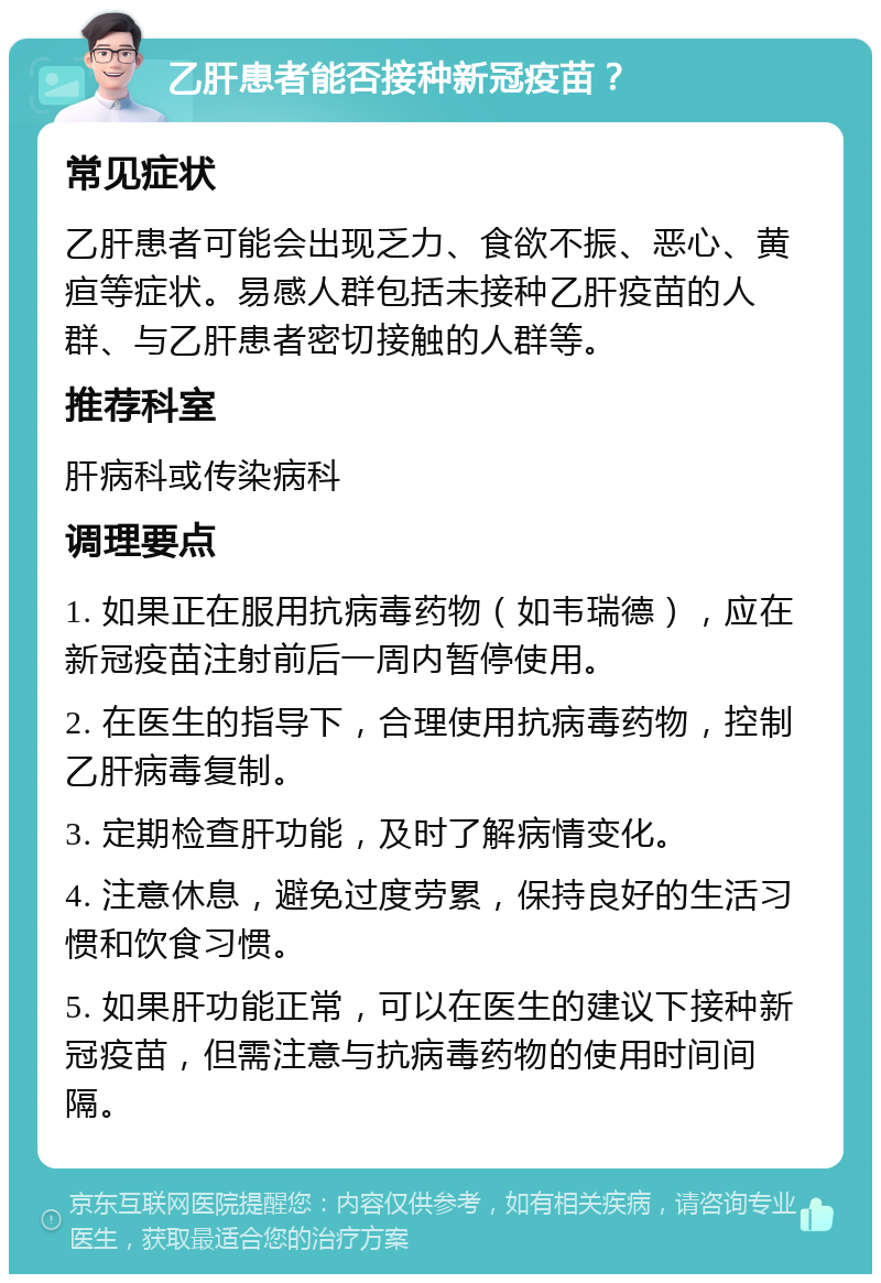 乙肝患者能否接种新冠疫苗？ 常见症状 乙肝患者可能会出现乏力、食欲不振、恶心、黄疸等症状。易感人群包括未接种乙肝疫苗的人群、与乙肝患者密切接触的人群等。 推荐科室 肝病科或传染病科 调理要点 1. 如果正在服用抗病毒药物（如韦瑞德），应在新冠疫苗注射前后一周内暂停使用。 2. 在医生的指导下，合理使用抗病毒药物，控制乙肝病毒复制。 3. 定期检查肝功能，及时了解病情变化。 4. 注意休息，避免过度劳累，保持良好的生活习惯和饮食习惯。 5. 如果肝功能正常，可以在医生的建议下接种新冠疫苗，但需注意与抗病毒药物的使用时间间隔。