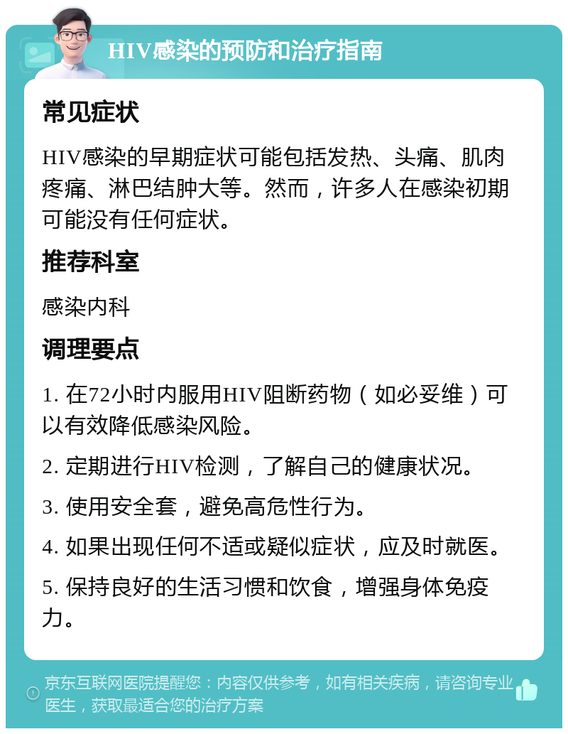 HIV感染的预防和治疗指南 常见症状 HIV感染的早期症状可能包括发热、头痛、肌肉疼痛、淋巴结肿大等。然而，许多人在感染初期可能没有任何症状。 推荐科室 感染内科 调理要点 1. 在72小时内服用HIV阻断药物（如必妥维）可以有效降低感染风险。 2. 定期进行HIV检测，了解自己的健康状况。 3. 使用安全套，避免高危性行为。 4. 如果出现任何不适或疑似症状，应及时就医。 5. 保持良好的生活习惯和饮食，增强身体免疫力。