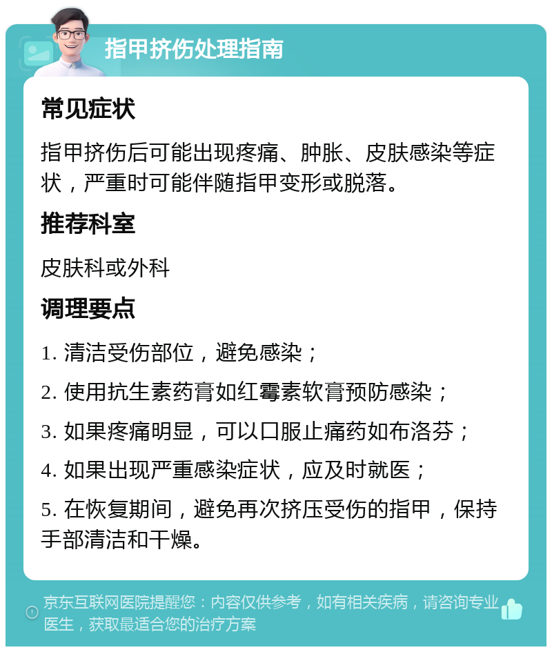 指甲挤伤处理指南 常见症状 指甲挤伤后可能出现疼痛、肿胀、皮肤感染等症状，严重时可能伴随指甲变形或脱落。 推荐科室 皮肤科或外科 调理要点 1. 清洁受伤部位，避免感染； 2. 使用抗生素药膏如红霉素软膏预防感染； 3. 如果疼痛明显，可以口服止痛药如布洛芬； 4. 如果出现严重感染症状，应及时就医； 5. 在恢复期间，避免再次挤压受伤的指甲，保持手部清洁和干燥。