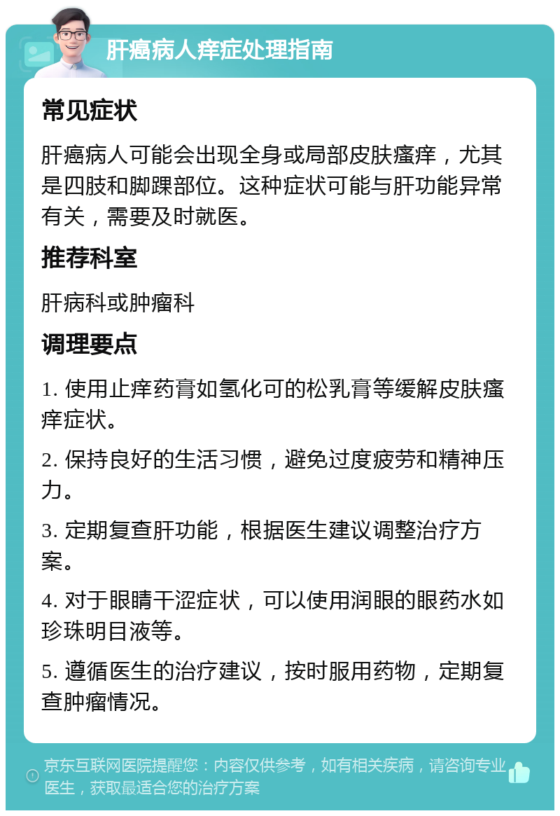 肝癌病人痒症处理指南 常见症状 肝癌病人可能会出现全身或局部皮肤瘙痒，尤其是四肢和脚踝部位。这种症状可能与肝功能异常有关，需要及时就医。 推荐科室 肝病科或肿瘤科 调理要点 1. 使用止痒药膏如氢化可的松乳膏等缓解皮肤瘙痒症状。 2. 保持良好的生活习惯，避免过度疲劳和精神压力。 3. 定期复查肝功能，根据医生建议调整治疗方案。 4. 对于眼睛干涩症状，可以使用润眼的眼药水如珍珠明目液等。 5. 遵循医生的治疗建议，按时服用药物，定期复查肿瘤情况。