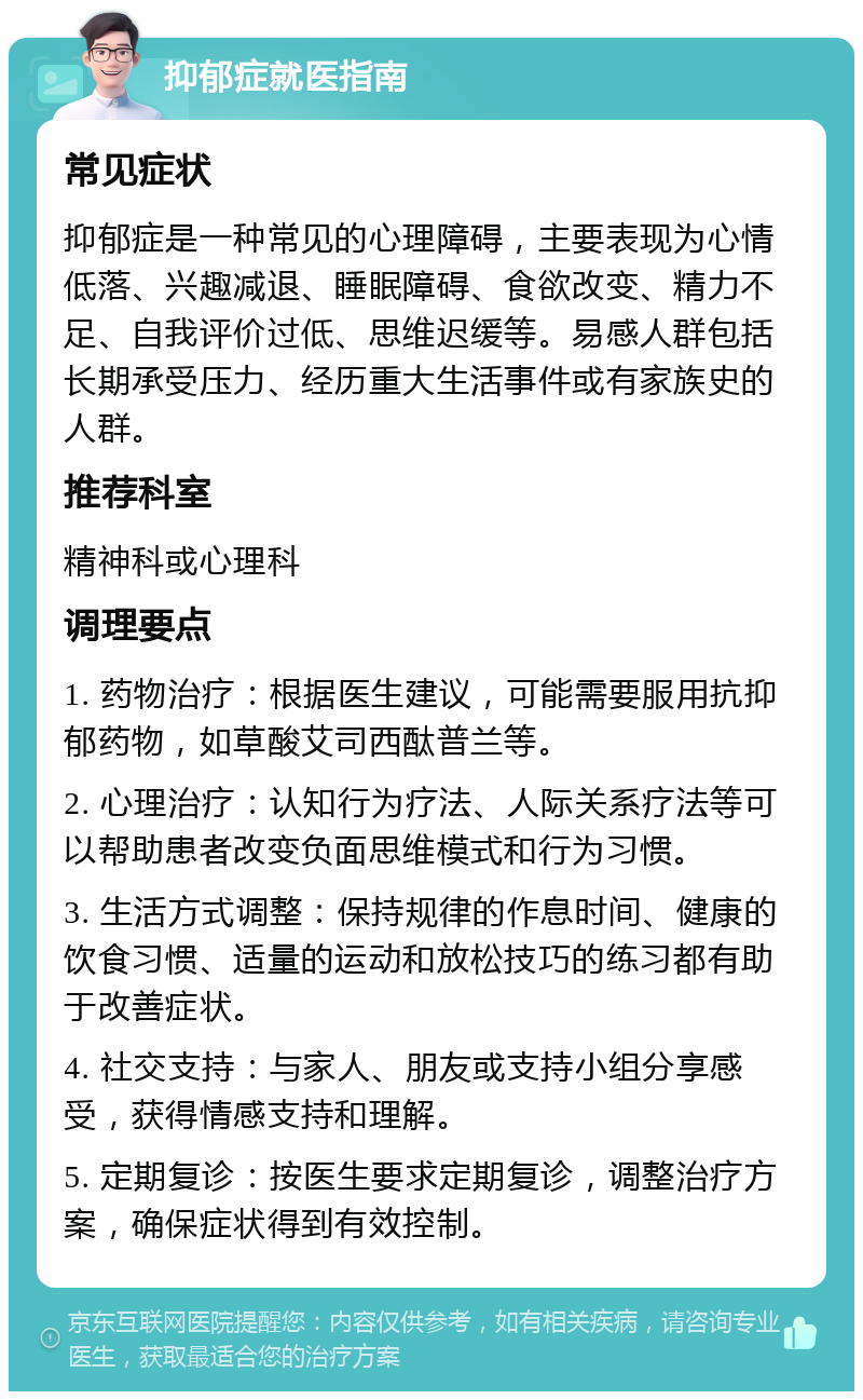 抑郁症就医指南 常见症状 抑郁症是一种常见的心理障碍，主要表现为心情低落、兴趣减退、睡眠障碍、食欲改变、精力不足、自我评价过低、思维迟缓等。易感人群包括长期承受压力、经历重大生活事件或有家族史的人群。 推荐科室 精神科或心理科 调理要点 1. 药物治疗：根据医生建议，可能需要服用抗抑郁药物，如草酸艾司西酞普兰等。 2. 心理治疗：认知行为疗法、人际关系疗法等可以帮助患者改变负面思维模式和行为习惯。 3. 生活方式调整：保持规律的作息时间、健康的饮食习惯、适量的运动和放松技巧的练习都有助于改善症状。 4. 社交支持：与家人、朋友或支持小组分享感受，获得情感支持和理解。 5. 定期复诊：按医生要求定期复诊，调整治疗方案，确保症状得到有效控制。