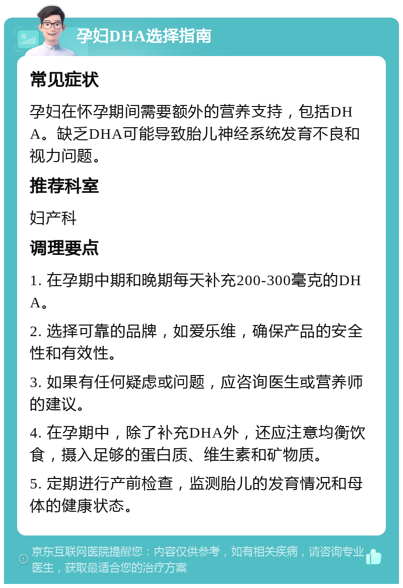 孕妇DHA选择指南 常见症状 孕妇在怀孕期间需要额外的营养支持，包括DHA。缺乏DHA可能导致胎儿神经系统发育不良和视力问题。 推荐科室 妇产科 调理要点 1. 在孕期中期和晚期每天补充200-300毫克的DHA。 2. 选择可靠的品牌，如爱乐维，确保产品的安全性和有效性。 3. 如果有任何疑虑或问题，应咨询医生或营养师的建议。 4. 在孕期中，除了补充DHA外，还应注意均衡饮食，摄入足够的蛋白质、维生素和矿物质。 5. 定期进行产前检查，监测胎儿的发育情况和母体的健康状态。