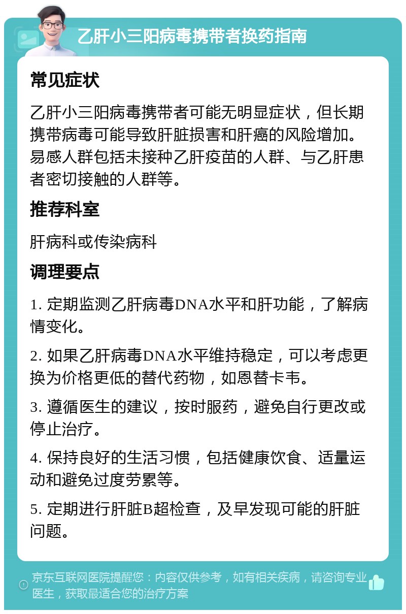 乙肝小三阳病毒携带者换药指南 常见症状 乙肝小三阳病毒携带者可能无明显症状，但长期携带病毒可能导致肝脏损害和肝癌的风险增加。易感人群包括未接种乙肝疫苗的人群、与乙肝患者密切接触的人群等。 推荐科室 肝病科或传染病科 调理要点 1. 定期监测乙肝病毒DNA水平和肝功能，了解病情变化。 2. 如果乙肝病毒DNA水平维持稳定，可以考虑更换为价格更低的替代药物，如恩替卡韦。 3. 遵循医生的建议，按时服药，避免自行更改或停止治疗。 4. 保持良好的生活习惯，包括健康饮食、适量运动和避免过度劳累等。 5. 定期进行肝脏B超检查，及早发现可能的肝脏问题。