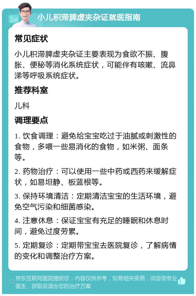 小儿积滞脾虚夹杂证就医指南 常见症状 小儿积滞脾虚夹杂证主要表现为食欲不振、腹胀、便秘等消化系统症状，可能伴有咳嗽、流鼻涕等呼吸系统症状。 推荐科室 儿科 调理要点 1. 饮食调理：避免给宝宝吃过于油腻或刺激性的食物，多喂一些易消化的食物，如米粥、面条等。 2. 药物治疗：可以使用一些中药或西药来缓解症状，如易坦静、板蓝根等。 3. 保持环境清洁：定期清洁宝宝的生活环境，避免空气污染和细菌感染。 4. 注意休息：保证宝宝有充足的睡眠和休息时间，避免过度劳累。 5. 定期复诊：定期带宝宝去医院复诊，了解病情的变化和调整治疗方案。