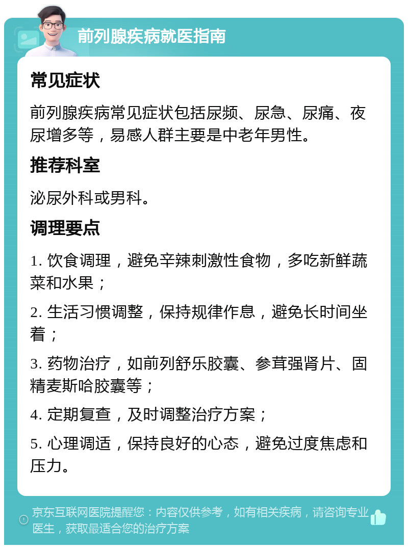 前列腺疾病就医指南 常见症状 前列腺疾病常见症状包括尿频、尿急、尿痛、夜尿增多等，易感人群主要是中老年男性。 推荐科室 泌尿外科或男科。 调理要点 1. 饮食调理，避免辛辣刺激性食物，多吃新鲜蔬菜和水果； 2. 生活习惯调整，保持规律作息，避免长时间坐着； 3. 药物治疗，如前列舒乐胶囊、参茸强肾片、固精麦斯哈胶囊等； 4. 定期复查，及时调整治疗方案； 5. 心理调适，保持良好的心态，避免过度焦虑和压力。