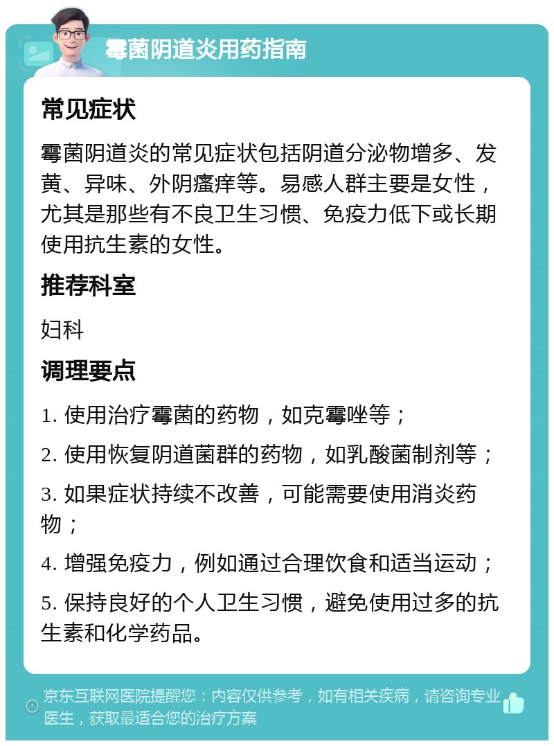 霉菌阴道炎用药指南 常见症状 霉菌阴道炎的常见症状包括阴道分泌物增多、发黄、异味、外阴瘙痒等。易感人群主要是女性，尤其是那些有不良卫生习惯、免疫力低下或长期使用抗生素的女性。 推荐科室 妇科 调理要点 1. 使用治疗霉菌的药物，如克霉唑等； 2. 使用恢复阴道菌群的药物，如乳酸菌制剂等； 3. 如果症状持续不改善，可能需要使用消炎药物； 4. 增强免疫力，例如通过合理饮食和适当运动； 5. 保持良好的个人卫生习惯，避免使用过多的抗生素和化学药品。