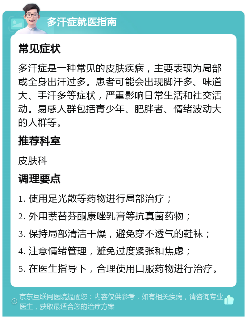 多汗症就医指南 常见症状 多汗症是一种常见的皮肤疾病，主要表现为局部或全身出汗过多。患者可能会出现脚汗多、味道大、手汗多等症状，严重影响日常生活和社交活动。易感人群包括青少年、肥胖者、情绪波动大的人群等。 推荐科室 皮肤科 调理要点 1. 使用足光散等药物进行局部治疗； 2. 外用萘替芬酮康唑乳膏等抗真菌药物； 3. 保持局部清洁干燥，避免穿不透气的鞋袜； 4. 注意情绪管理，避免过度紧张和焦虑； 5. 在医生指导下，合理使用口服药物进行治疗。