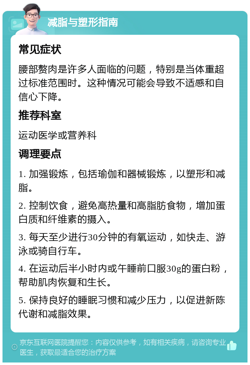 减脂与塑形指南 常见症状 腰部赘肉是许多人面临的问题，特别是当体重超过标准范围时。这种情况可能会导致不适感和自信心下降。 推荐科室 运动医学或营养科 调理要点 1. 加强锻炼，包括瑜伽和器械锻炼，以塑形和减脂。 2. 控制饮食，避免高热量和高脂肪食物，增加蛋白质和纤维素的摄入。 3. 每天至少进行30分钟的有氧运动，如快走、游泳或骑自行车。 4. 在运动后半小时内或午睡前口服30g的蛋白粉，帮助肌肉恢复和生长。 5. 保持良好的睡眠习惯和减少压力，以促进新陈代谢和减脂效果。