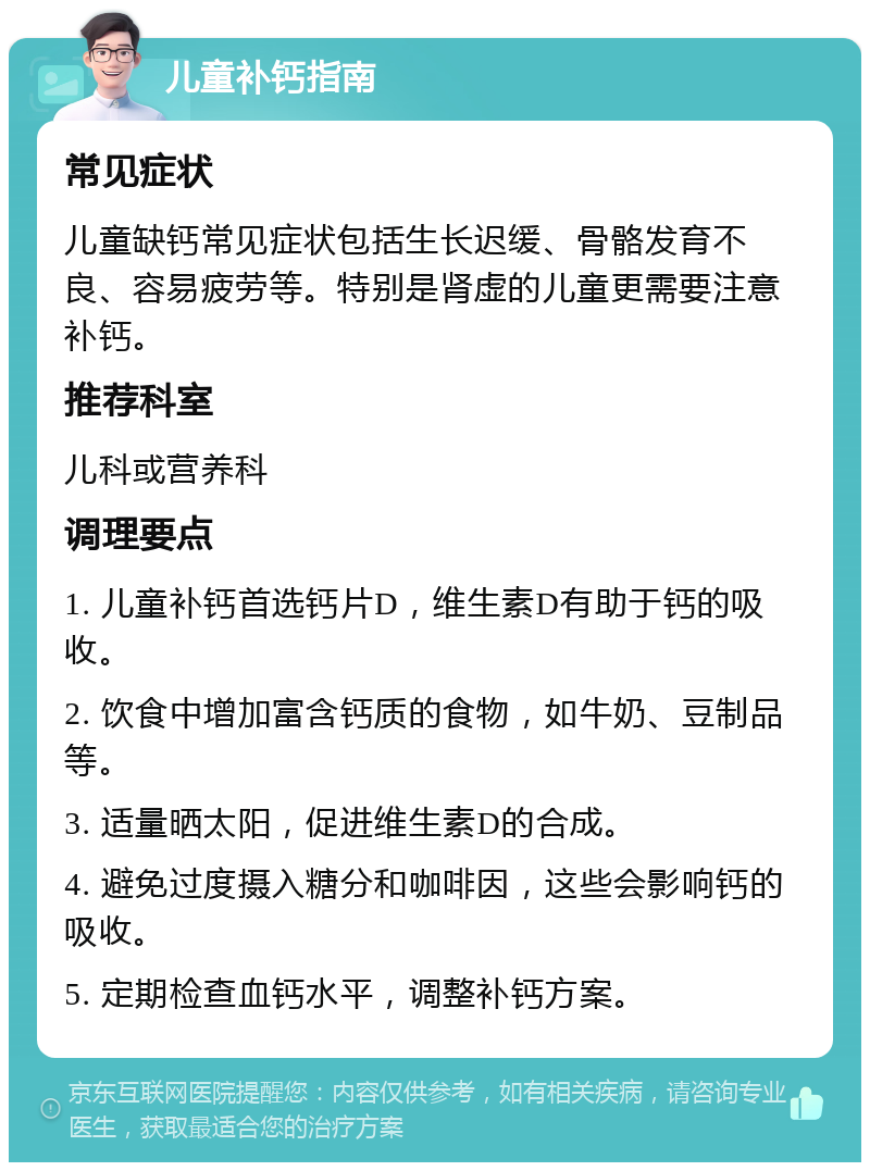 儿童补钙指南 常见症状 儿童缺钙常见症状包括生长迟缓、骨骼发育不良、容易疲劳等。特别是肾虚的儿童更需要注意补钙。 推荐科室 儿科或营养科 调理要点 1. 儿童补钙首选钙片D，维生素D有助于钙的吸收。 2. 饮食中增加富含钙质的食物，如牛奶、豆制品等。 3. 适量晒太阳，促进维生素D的合成。 4. 避免过度摄入糖分和咖啡因，这些会影响钙的吸收。 5. 定期检查血钙水平，调整补钙方案。