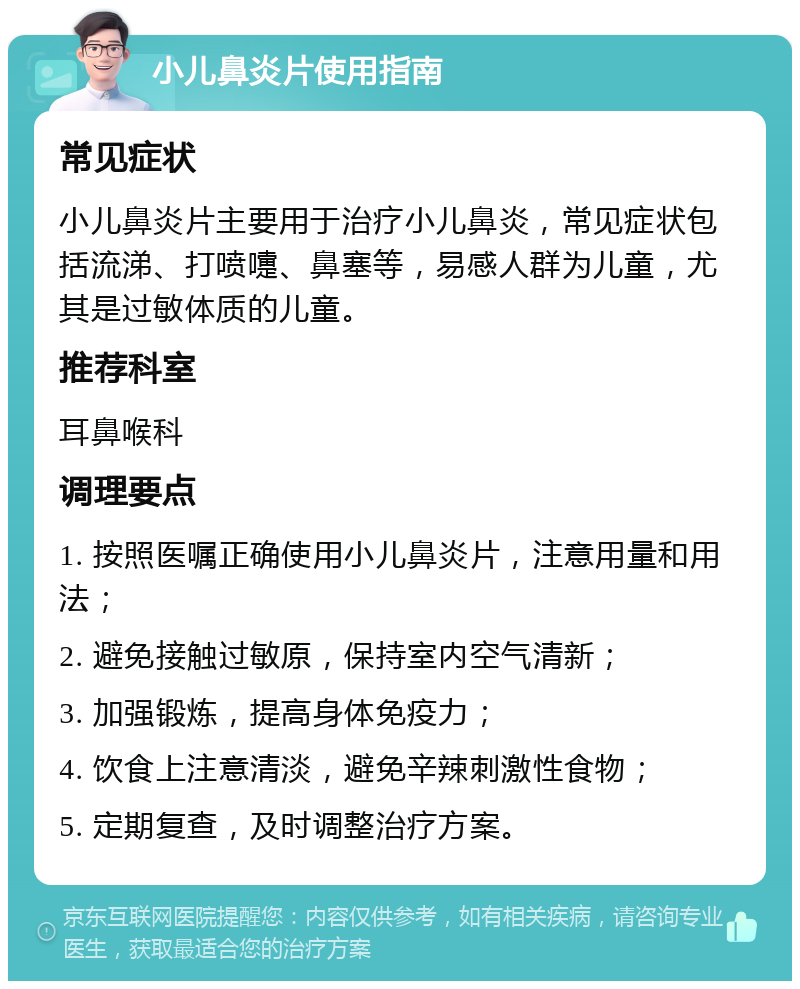 小儿鼻炎片使用指南 常见症状 小儿鼻炎片主要用于治疗小儿鼻炎，常见症状包括流涕、打喷嚏、鼻塞等，易感人群为儿童，尤其是过敏体质的儿童。 推荐科室 耳鼻喉科 调理要点 1. 按照医嘱正确使用小儿鼻炎片，注意用量和用法； 2. 避免接触过敏原，保持室内空气清新； 3. 加强锻炼，提高身体免疫力； 4. 饮食上注意清淡，避免辛辣刺激性食物； 5. 定期复查，及时调整治疗方案。