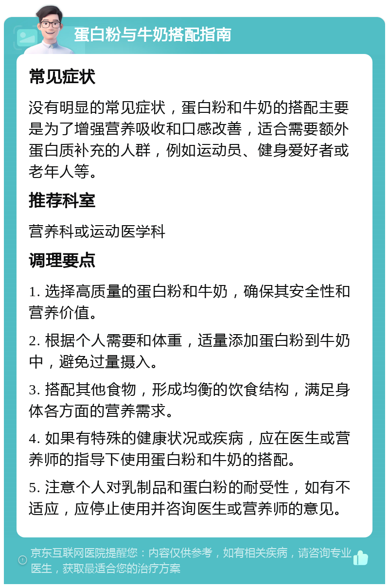 蛋白粉与牛奶搭配指南 常见症状 没有明显的常见症状，蛋白粉和牛奶的搭配主要是为了增强营养吸收和口感改善，适合需要额外蛋白质补充的人群，例如运动员、健身爱好者或老年人等。 推荐科室 营养科或运动医学科 调理要点 1. 选择高质量的蛋白粉和牛奶，确保其安全性和营养价值。 2. 根据个人需要和体重，适量添加蛋白粉到牛奶中，避免过量摄入。 3. 搭配其他食物，形成均衡的饮食结构，满足身体各方面的营养需求。 4. 如果有特殊的健康状况或疾病，应在医生或营养师的指导下使用蛋白粉和牛奶的搭配。 5. 注意个人对乳制品和蛋白粉的耐受性，如有不适应，应停止使用并咨询医生或营养师的意见。